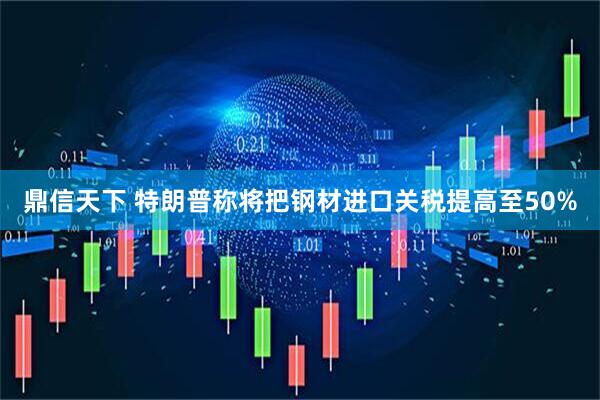 鼎信天下 特朗普称将把钢材进口关税提高至50%