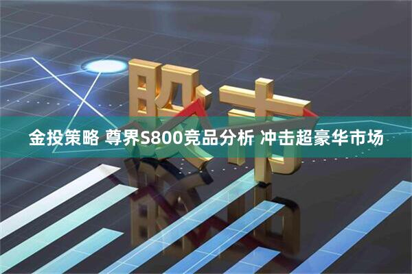 金投策略 尊界S800竞品分析 冲击超豪华市场