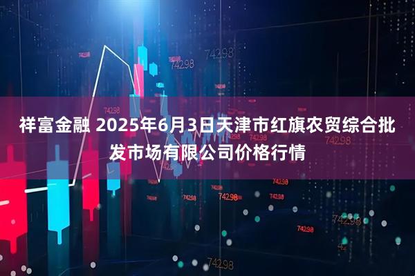 祥富金融 2025年6月3日天津市红旗农贸综合批发市场有限公司价格行情