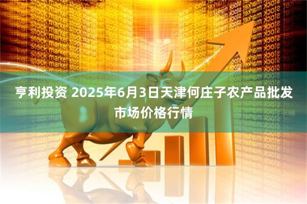 亨利投资 2025年6月3日天津何庄子农产品批发市场价格行情