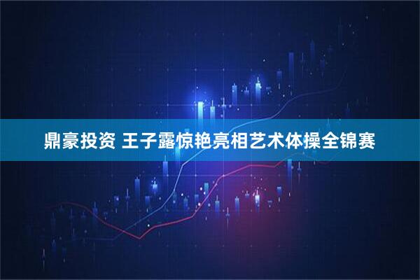 鼎豪投资 王子露惊艳亮相艺术体操全锦赛