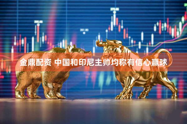 金鼎配资 中国和印尼主帅均称有信心赢球