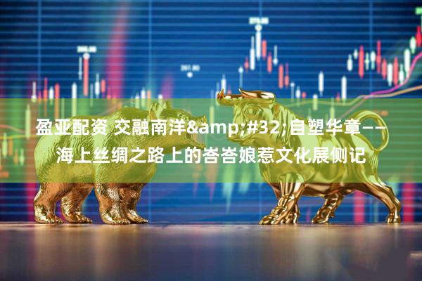 盈亚配资 交融南洋&#32;自塑华章——海上丝绸之路上的峇峇娘惹文化展侧记