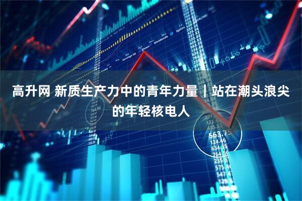 高升网 新质生产力中的青年力量｜站在潮头浪尖的年轻核电人