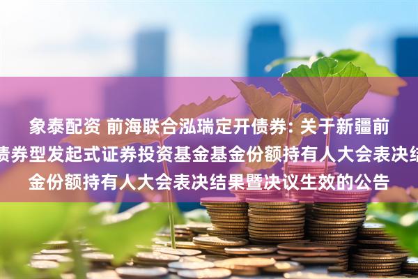 象泰配资 前海联合泓瑞定开债券: 关于新疆前海联合泓瑞定期开放债券型发起式证券投资基金基金份额持有人大会表决结果暨决议生效的公告