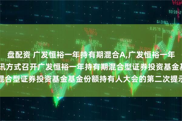 盘配资 广发恒裕一年持有期混合A,广发恒裕一年持有期混合C: 关于以通讯方式召开广发恒裕一年持有期混合型证券投资基金基金份额持有人大会的第二次提示性公告