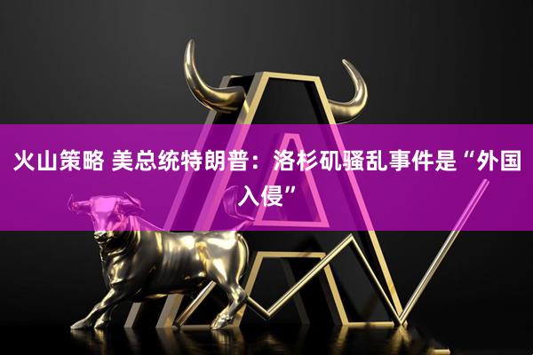 火山策略 美总统特朗普：洛杉矶骚乱事件是“外国入侵”