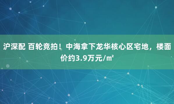 沪深配 百轮竞拍！中海拿下龙华核心区宅地，楼面价约3.9万元/㎡