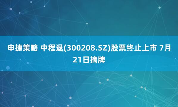 申捷策略 中程退(300208.SZ)股票终止上市 7月21日摘牌