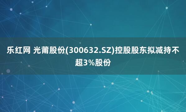 乐红网 光莆股份(300632.SZ)控股股东拟减持不超3%股份