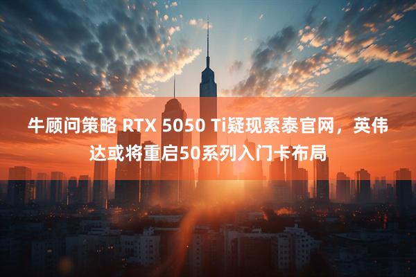 牛顾问策略 RTX 5050 Ti疑现索泰官网，英伟达或将重启50系列入门卡布局