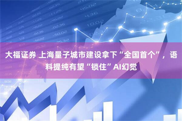 大福证券 上海量子城市建设拿下“全国首个”，语料提纯有望“锁住”AI幻觉