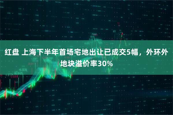 红盘 上海下半年首场宅地出让已成交5幅，外环外地块溢价率30%
