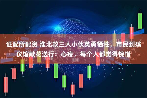 证配所配资 淮北救三人小伙英勇牺牲，市民到殡仪馆献花送行：心疼，每个人都觉得惋惜