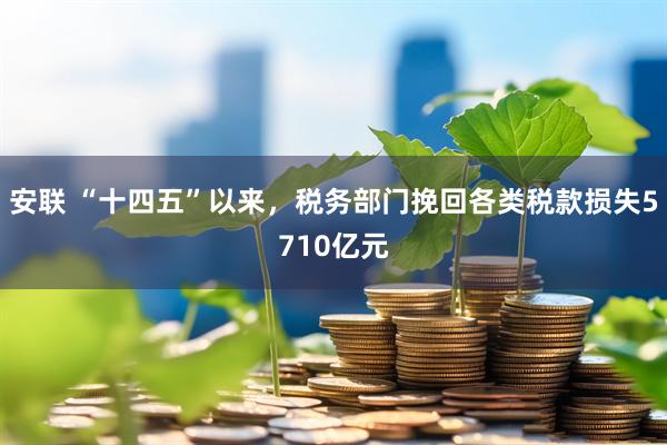 安联 “十四五”以来，税务部门挽回各类税款损失5710亿元