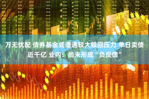 万无优配 债券基金或遭遇较大赎回压力 单日卖债近千亿 业内：尚未形成“负反馈”