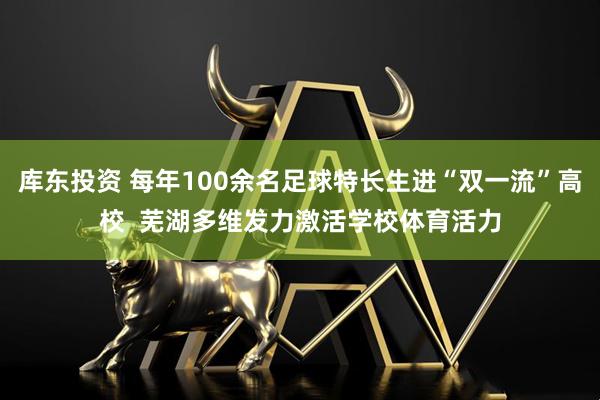 库东投资 每年100余名足球特长生进“双一流”高校  芜湖多维发力激活学校体育活力