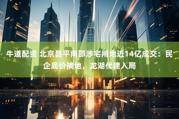 牛道配资 北京昌平南邵涉宅用地近14亿成交：民企底价摘地，龙湖代建入局