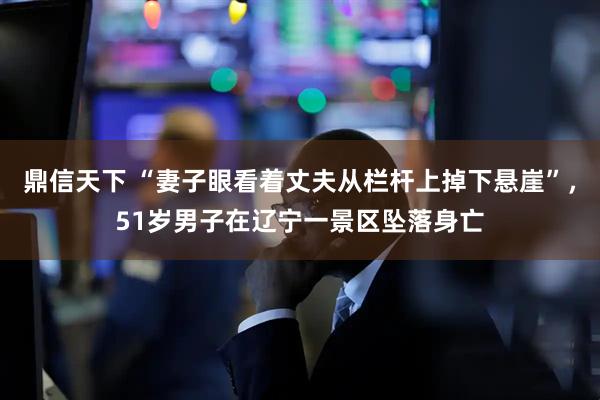 鼎信天下 “妻子眼看着丈夫从栏杆上掉下悬崖”，51岁男子在辽宁一景区坠落身亡
