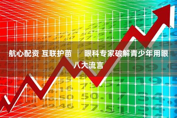 航心配资 互联护苗 │ 眼科专家破解青少年用眼八大流言
