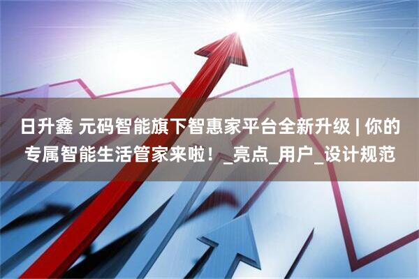 日升鑫 元码智能旗下智惠家平台全新升级 | 你的专属智能生活管家来啦！_亮点_用户_设计规范