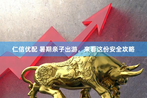 仁信优配 暑期亲子出游，来看这份安全攻略