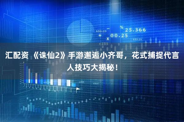 汇配资 《诛仙2》手游邂逅小齐哥，花式捕捉代言人技巧大揭秘！