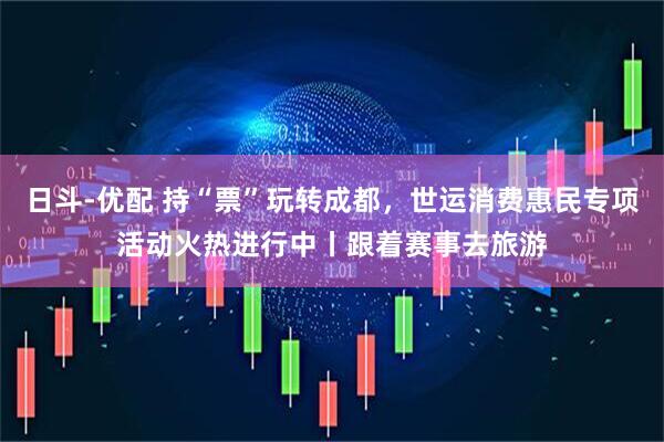 日斗-优配 持“票”玩转成都，世运消费惠民专项活动火热进行中丨跟着赛事去旅游