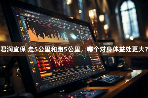 君润宜保 走5公里和跑5公里，哪个对身体益处更大？