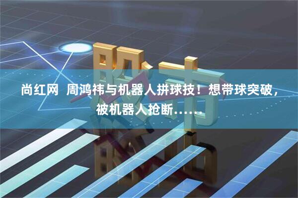 尚红网  周鸿祎与机器人拼球技！想带球突破，被机器人抢断……