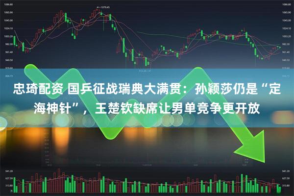 忠琦配资 国乒征战瑞典大满贯：孙颖莎仍是“定海神针”，王楚钦缺席让男单竞争更开放
