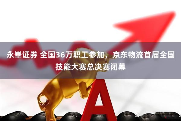 永崋证券 全国36万职工参加，京东物流首届全国技能大赛总决赛闭幕