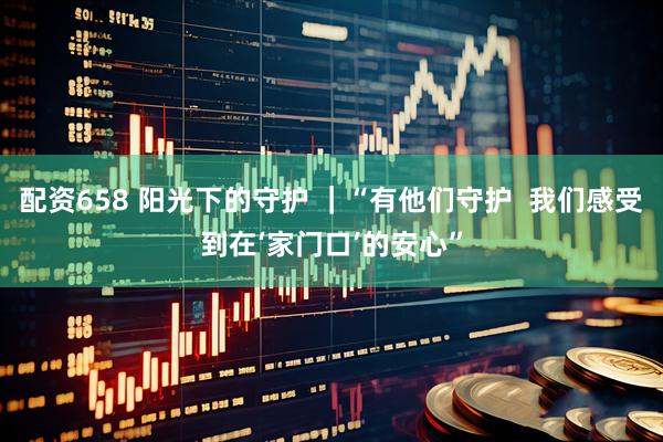 配资658 阳光下的守护 ｜“有他们守护  我们感受到在‘家门口’的安心”