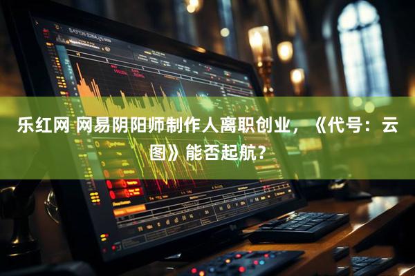 乐红网 网易阴阳师制作人离职创业，《代号：云图》能否起航？