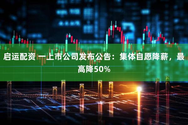 启运配资 一上市公司发布公告：集体自愿降薪，最高降50%