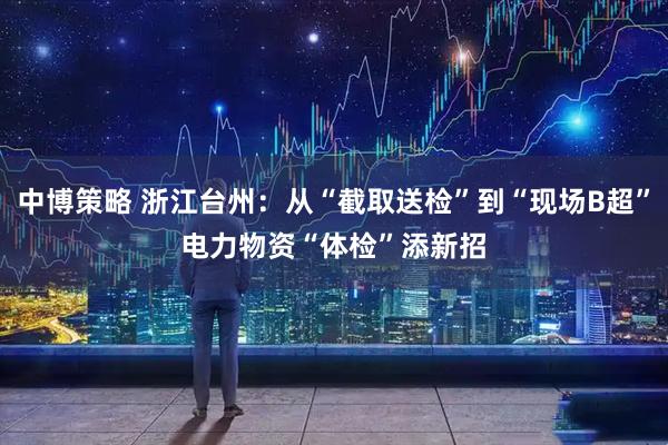 中博策略 浙江台州：从“截取送检”到“现场B超”　电力物资“体检”添新招