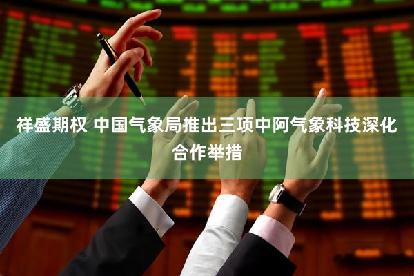 祥盛期权 中国气象局推出三项中阿气象科技深化合作举措