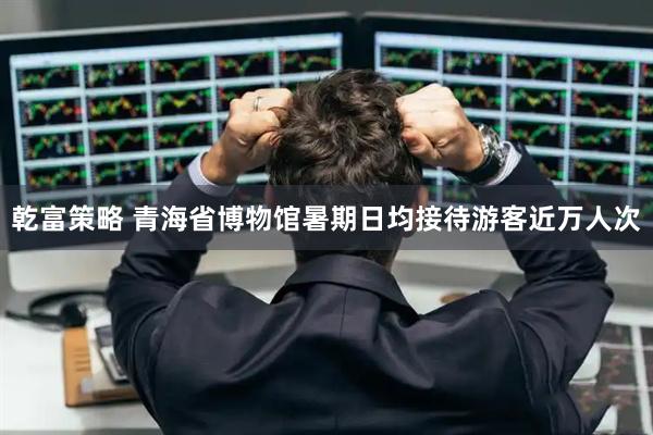 乾富策略 青海省博物馆暑期日均接待游客近万人次
