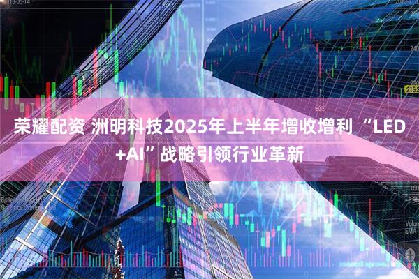 荣耀配资 洲明科技2025年上半年增收增利 “LED+AI”战略引领行业革新