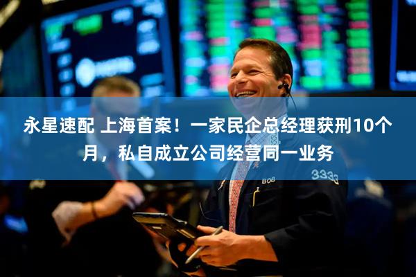 永星速配 上海首案！一家民企总经理获刑10个月，私自成立公司经营同一业务