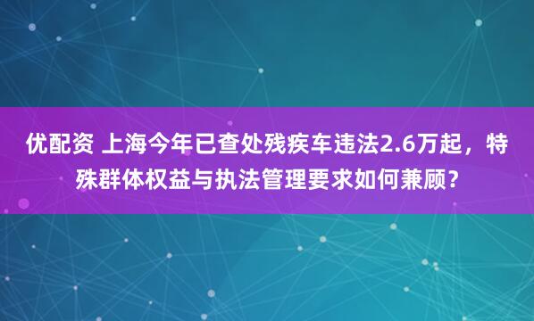 优配资 上海今年已查处残疾车违法2.6万起，特殊群体权益与执法管理要求如何兼顾？
