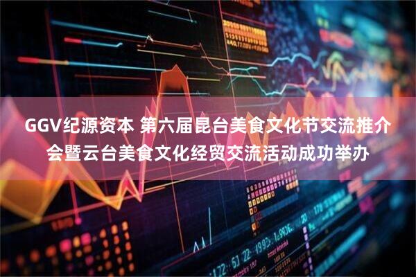 GGV纪源资本 第六届昆台美食文化节交流推介会暨云台美食文化经贸交流活动成功举办