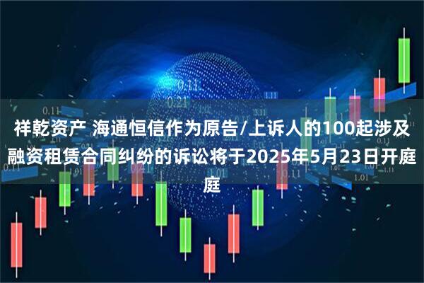 祥乾资产 海通恒信作为原告/上诉人的100起涉及融资租赁合同纠纷的诉讼将于2025年5月23日开庭