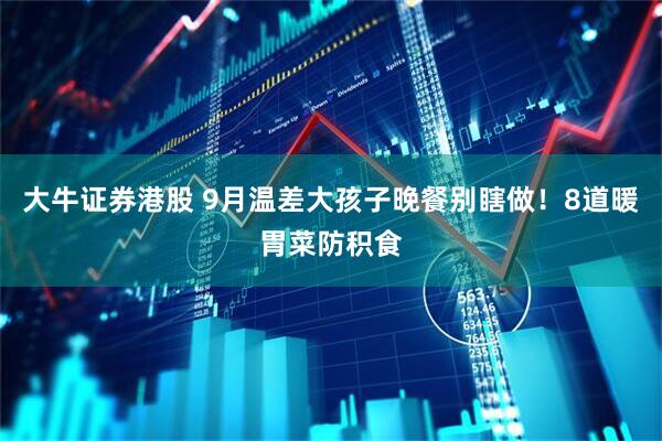 大牛证券港股 9月温差大孩子晚餐别瞎做！8道暖胃菜防积食