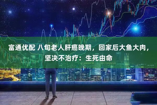 富通优配 八旬老人肝癌晚期，回家后大鱼大肉，坚决不治疗：生死由命