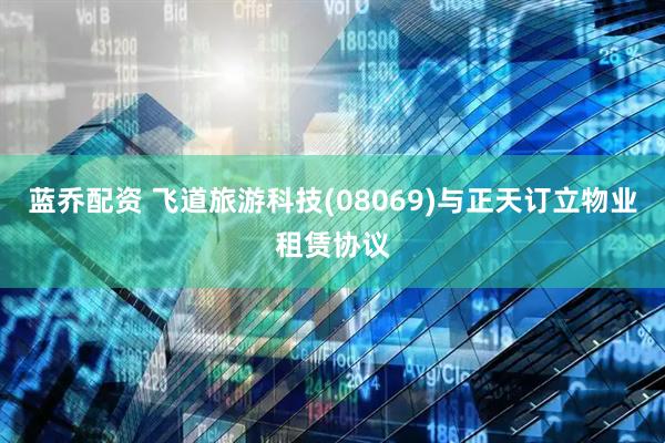 蓝乔配资 飞道旅游科技(08069)与正天订立物业租赁协议