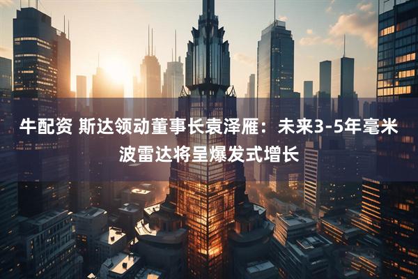 牛配资 斯达领动董事长袁泽雁：未来3-5年毫米波雷达将呈爆发式增长