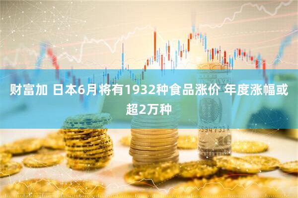 财富加 日本6月将有1932种食品涨价 年度涨幅或超2万种