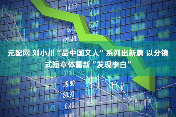 元配网 刘小川“品中国文人”系列出新篇 以分镜式短章体重新“发现李白”