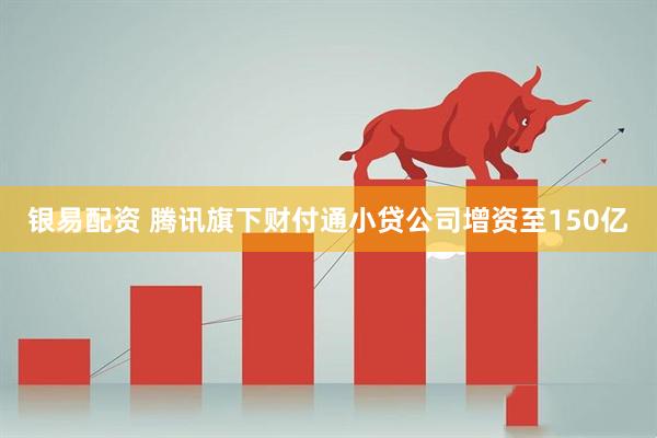 银易配资 腾讯旗下财付通小贷公司增资至150亿